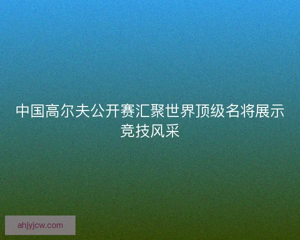 中国高尔夫公开赛汇聚世界顶级名将展示竞技风采