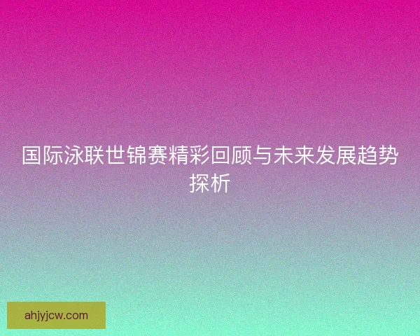 国际泳联世锦赛精彩回顾与未来发展趋势探析