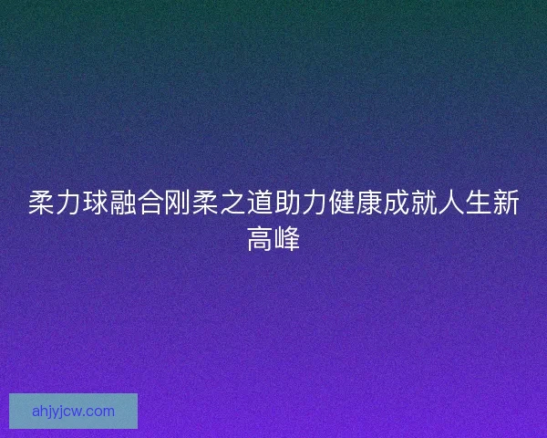 柔力球融合刚柔之道助力健康成就人生新高峰