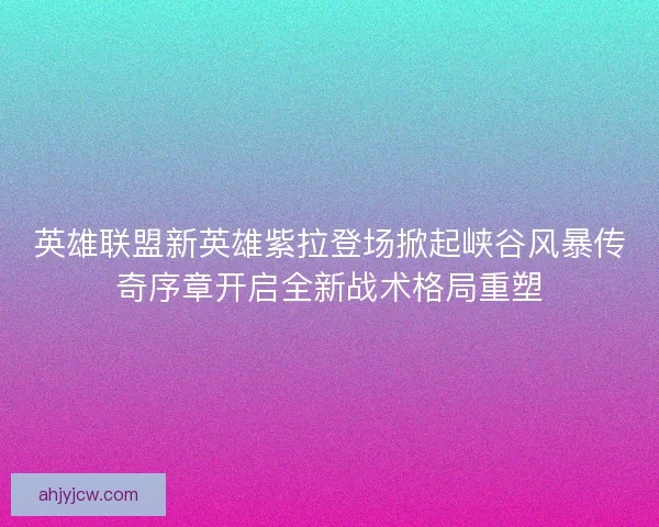 英雄联盟新英雄紫拉登场掀起峡谷风暴传奇序章开启全新战术格局重塑
