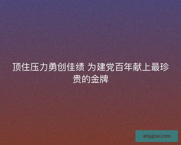 顶住压力勇创佳绩 为建党百年献上最珍贵的金牌