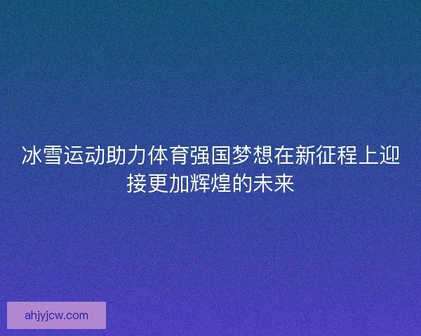 冰雪运动助力体育强国梦想在新征程上迎接更加辉煌的未来