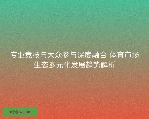 专业竞技与大众参与深度融合 体育市场生态多元化发展趋势解析