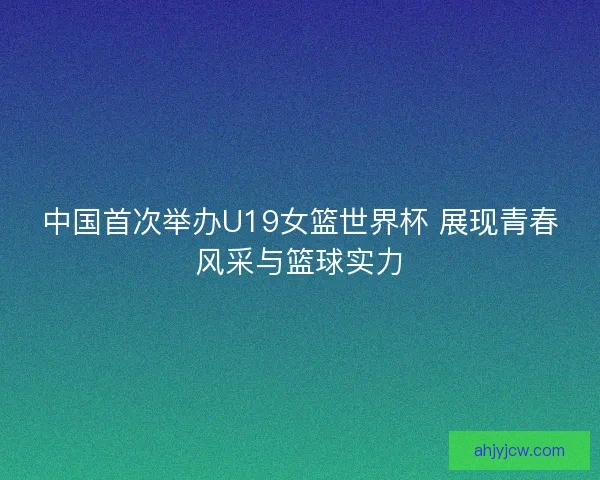 中国首次举办U19女篮世界杯 展现青春风采与篮球实力